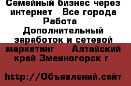 Семейный бизнес через интернет - Все города Работа » Дополнительный заработок и сетевой маркетинг   . Алтайский край,Змеиногорск г.